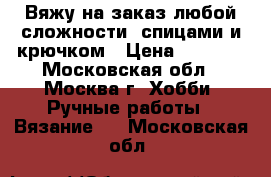Вяжу на заказ любой сложности, спицами и крючком › Цена ­ 1 000 - Московская обл., Москва г. Хобби. Ручные работы » Вязание   . Московская обл.